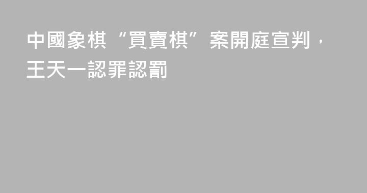 中國象棋“買賣棋”案開庭宣判，王天一認罪認罰