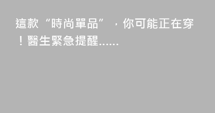 這款“時尚單品”，你可能正在穿！醫生緊急提醒……