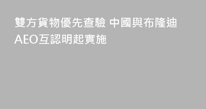 雙方貨物優先查驗 中國與布隆迪AEO互認明起實施