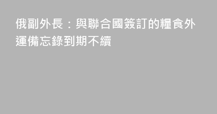俄副外長：與聯合國簽訂的糧食外運備忘錄到期不續