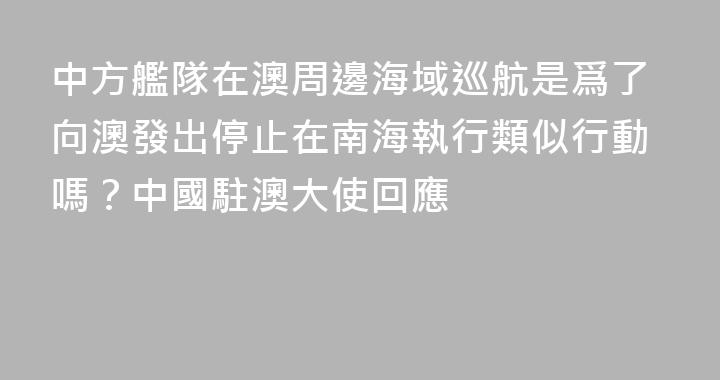 中方艦隊在澳周邊海域巡航是爲了向澳發出停止在南海執行類似行動嗎？中國駐澳大使回應