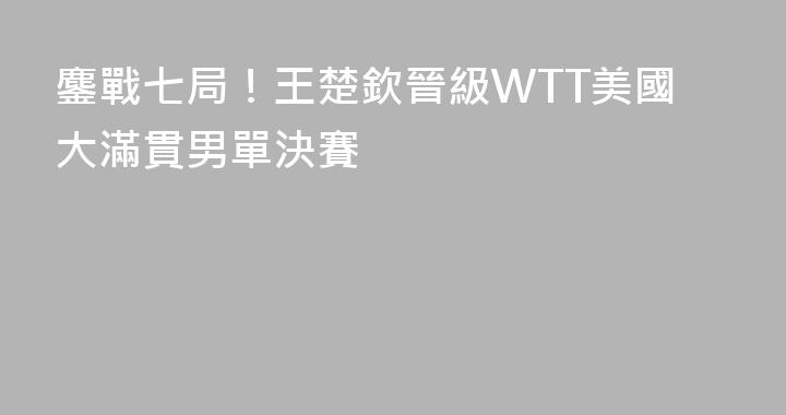 鏖戰七局！王楚欽晉級WTT美國大滿貫男單決賽