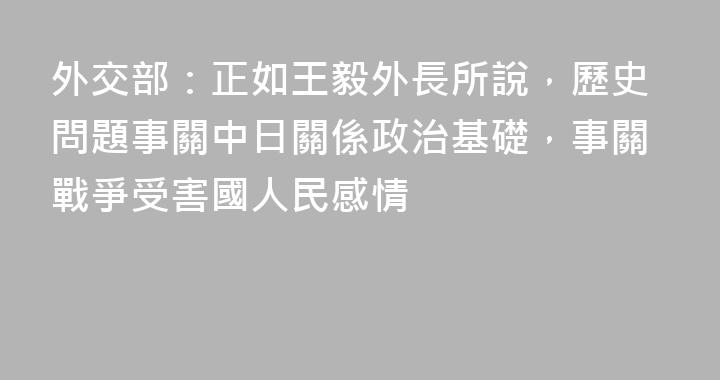 外交部：正如王毅外長所說，歷史問題事關中日關係政治基礎，事關戰爭受害國人民感情