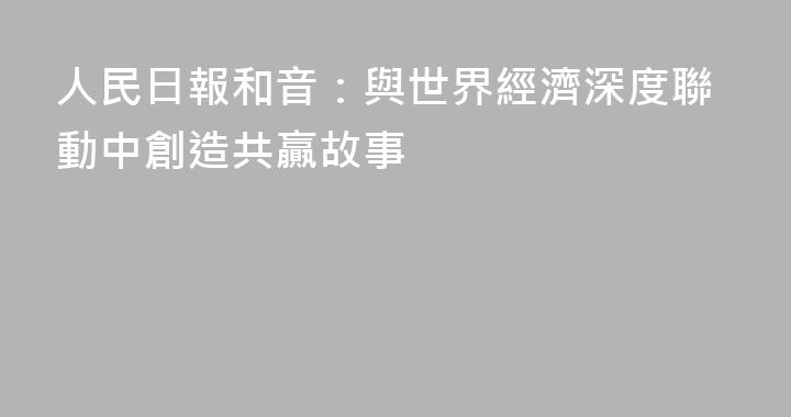 人民日報和音：與世界經濟深度聯動中創造共贏故事