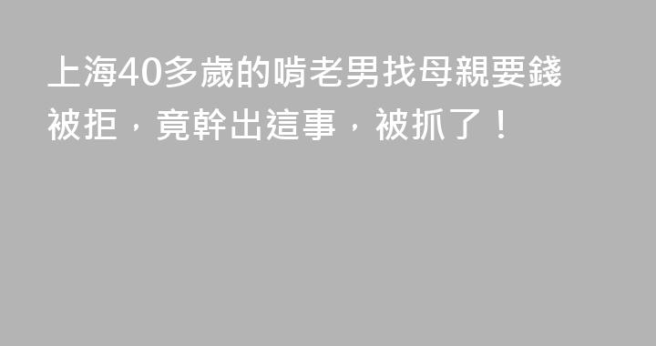 上海40多歲的啃老男找母親要錢被拒，竟幹出這事，被抓了！