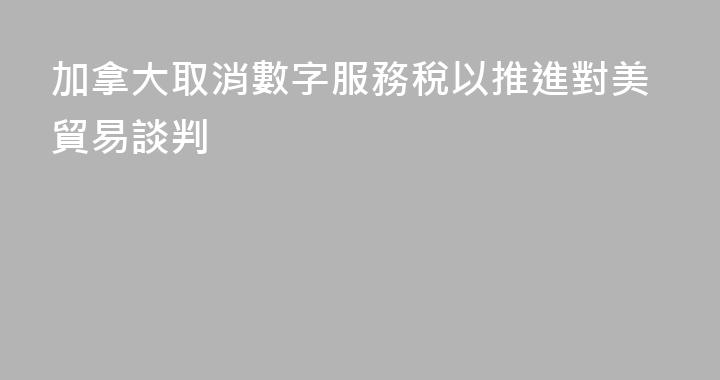 加拿大取消數字服務稅以推進對美貿易談判