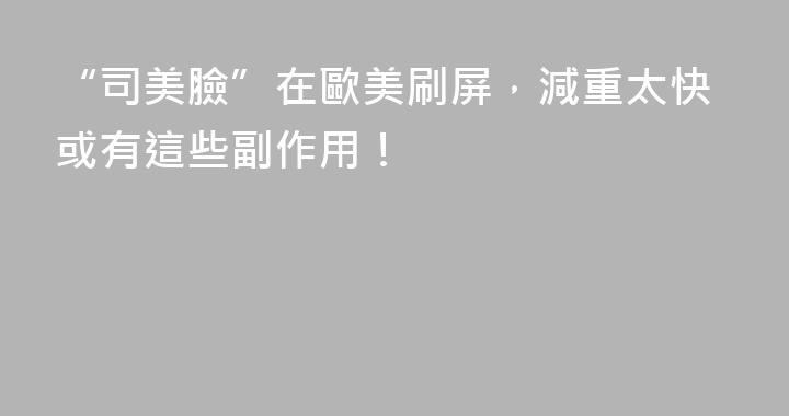 “司美臉”在歐美刷屏，減重太快或有這些副作用！