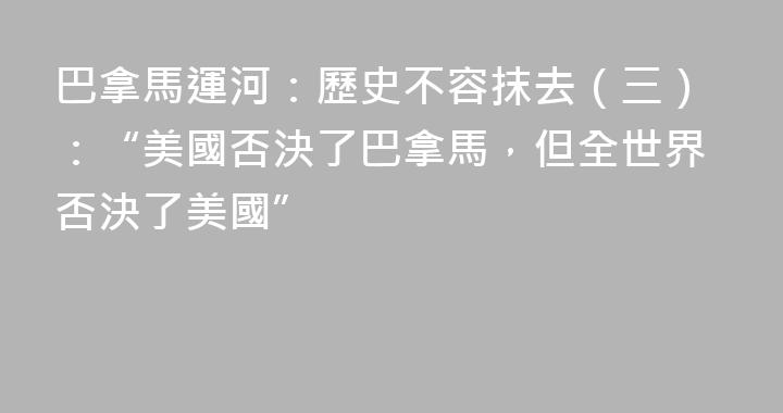 巴拿馬運河：歷史不容抹去（三）：“美國否決了巴拿馬，但全世界否決了美國”