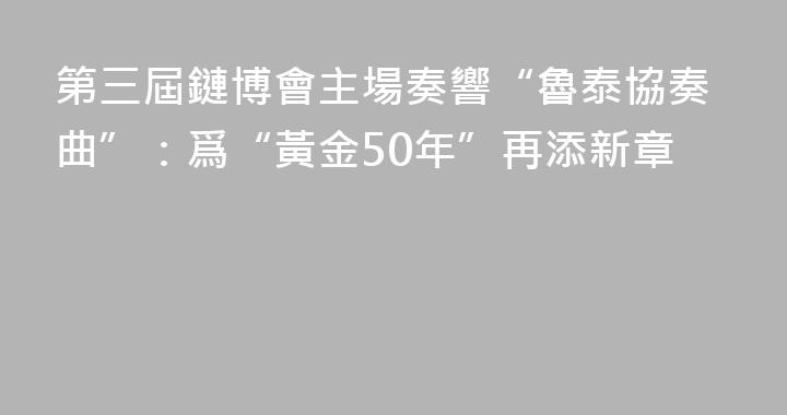 第三屆鏈博會主場奏響“魯泰協奏曲”：爲“黃金50年”再添新章