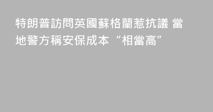 特朗普訪問英國蘇格蘭惹抗議 當地警方稱安保成本“相當高”