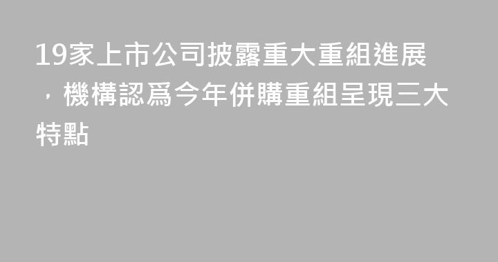 19家上市公司披露重大重組進展，機構認爲今年併購重組呈現三大特點