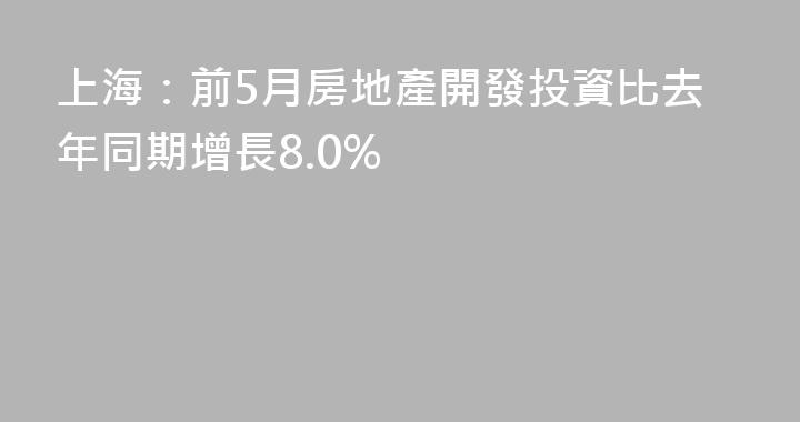 上海：前5月房地產開發投資比去年同期增長8.0%