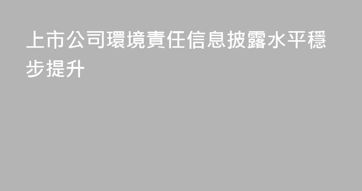上市公司環境責任信息披露水平穩步提升