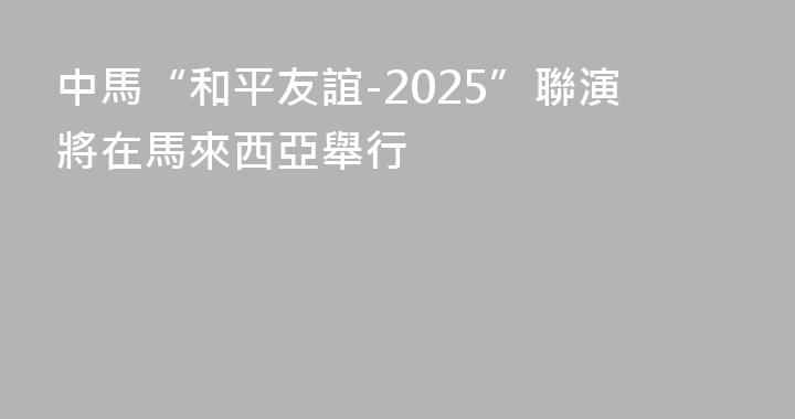 中馬“和平友誼-2025”聯演將在馬來西亞舉行