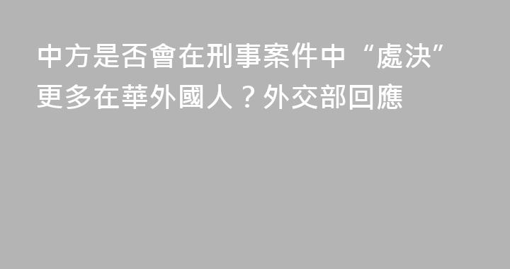 中方是否會在刑事案件中“處決”更多在華外國人？外交部回應