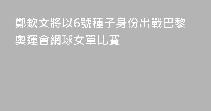 鄭欽文將以6號種子身份出戰巴黎奧運會網球女單比賽