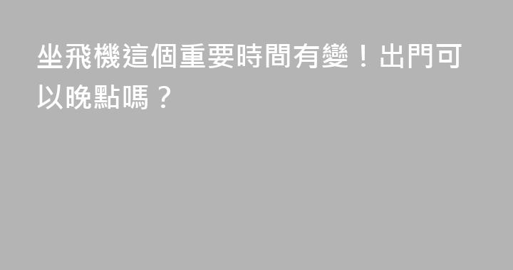 坐飛機這個重要時間有變！出門可以晚點嗎？