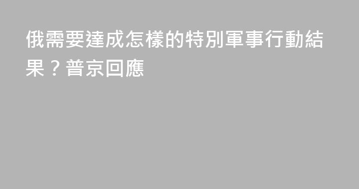 俄需要達成怎樣的特別軍事行動結果？普京回應