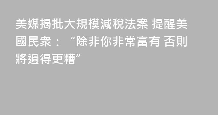 美媒揭批大規模減稅法案 提醒美國民衆：“除非你非常富有 否則將過得更糟”