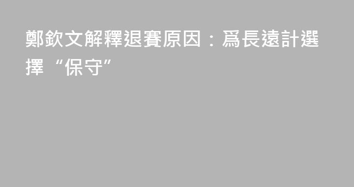 鄭欽文解釋退賽原因：爲長遠計選擇“保守”