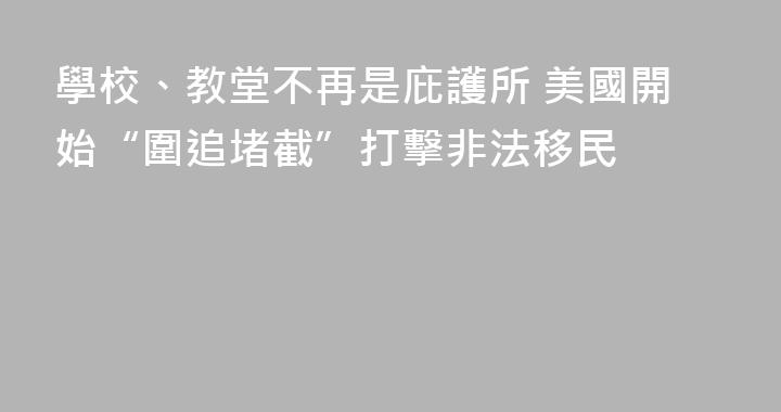 學校、教堂不再是庇護所 美國開始“圍追堵截”打擊非法移民