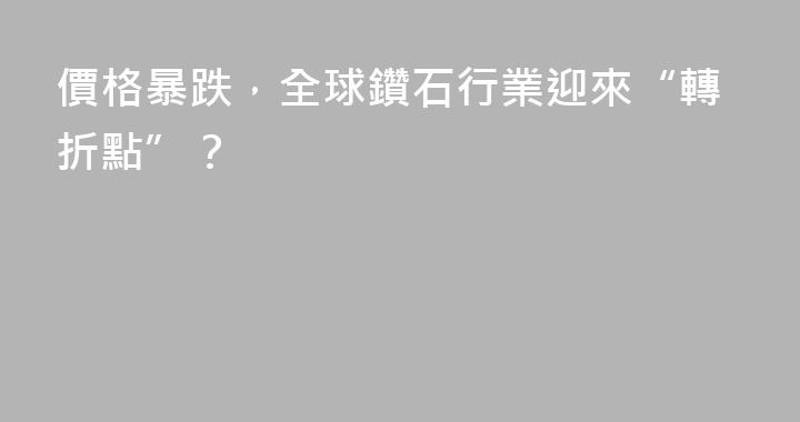 價格暴跌，全球鑽石行業迎來“轉折點”？