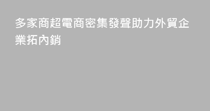 多家商超電商密集發聲助力外貿企業拓內銷