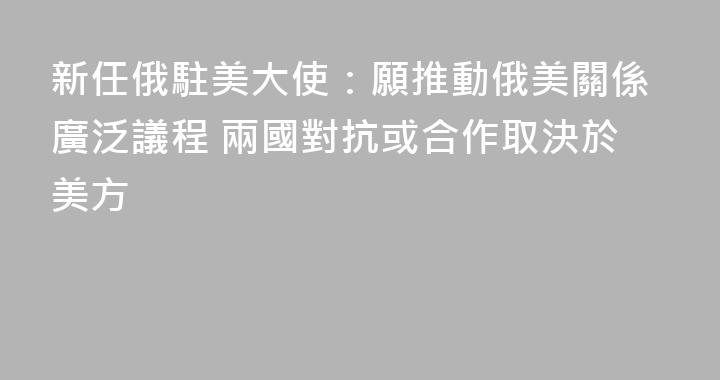 新任俄駐美大使：願推動俄美關係廣泛議程 兩國對抗或合作取決於美方