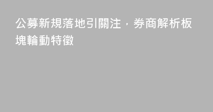 公募新規落地引關注，券商解析板塊輪動特徵