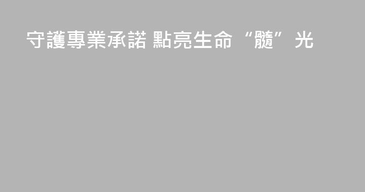 守護專業承諾 點亮生命“髓”光