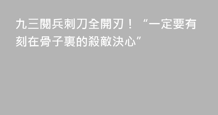 九三閱兵刺刀全開刃！“一定要有刻在骨子裏的殺敵決心”
