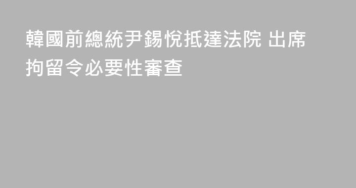 韓國前總統尹錫悅抵達法院 出席拘留令必要性審查