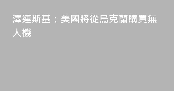 澤連斯基：美國將從烏克蘭購買無人機