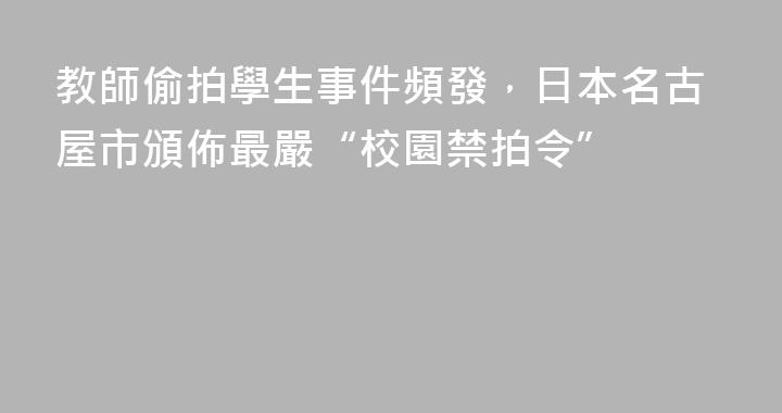 教師偷拍學生事件頻發，日本名古屋市頒佈最嚴“校園禁拍令”