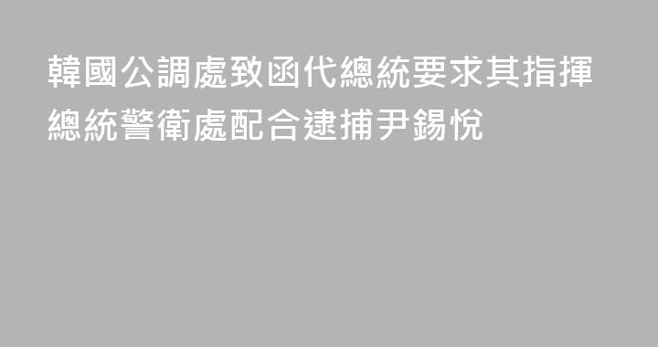 韓國公調處致函代總統要求其指揮總統警衛處配合逮捕尹錫悅