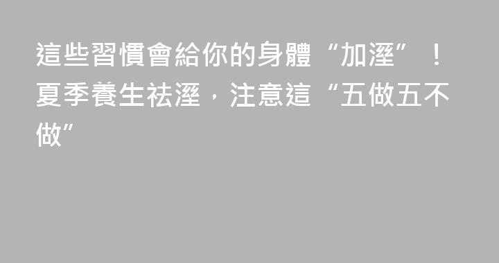 這些習慣會給你的身體“加溼”！夏季養生祛溼，注意這“五做五不做”