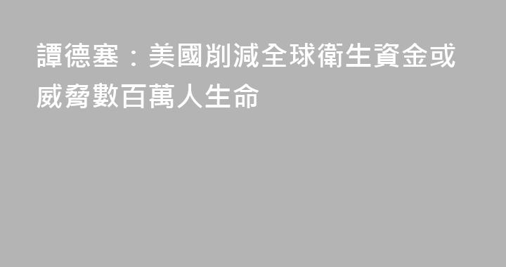 譚德塞：美國削減全球衛生資金或威脅數百萬人生命