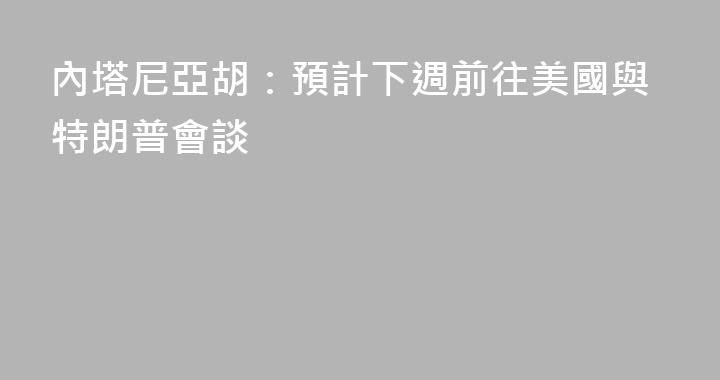 內塔尼亞胡：預計下週前往美國與特朗普會談