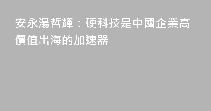 安永湯哲輝：硬科技是中國企業高價值出海的加速器