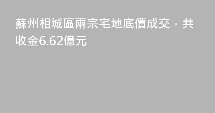 蘇州相城區兩宗宅地底價成交，共收金6.62億元