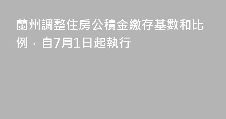 蘭州調整住房公積金繳存基數和比例，自7月1日起執行
