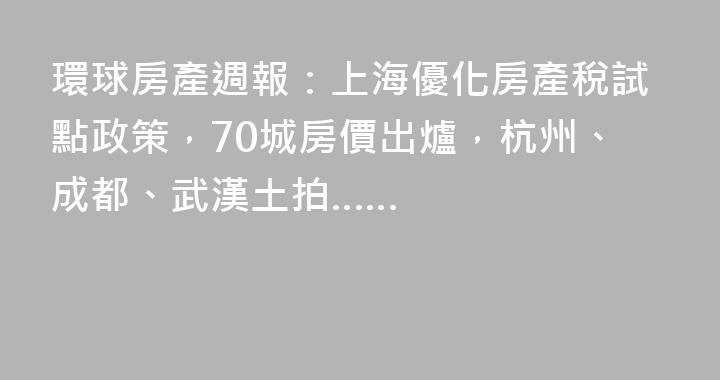 環球房產週報：上海優化房產稅試點政策，70城房價出爐，杭州、成都、武漢土拍……