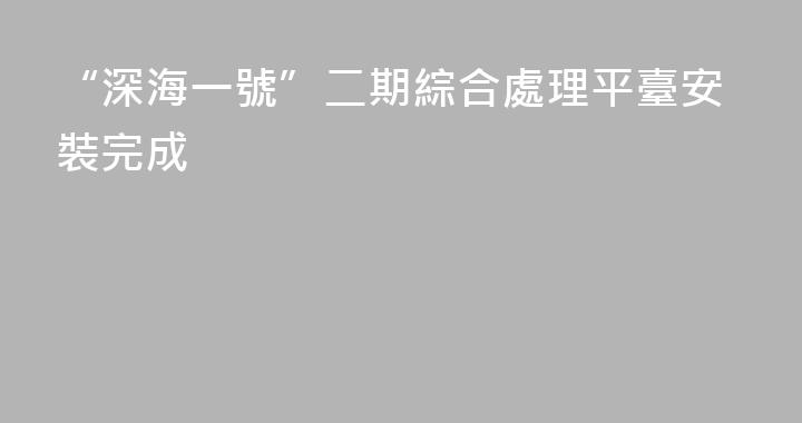 “深海一號”二期綜合處理平臺安裝完成