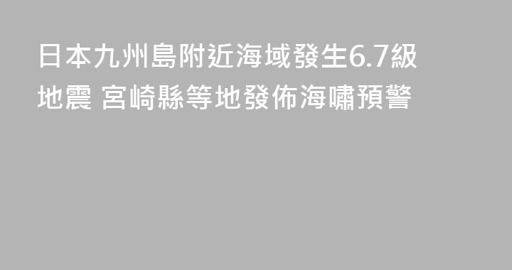 日本九州島附近海域發生6.7級地震 宮崎縣等地發佈海嘯預警