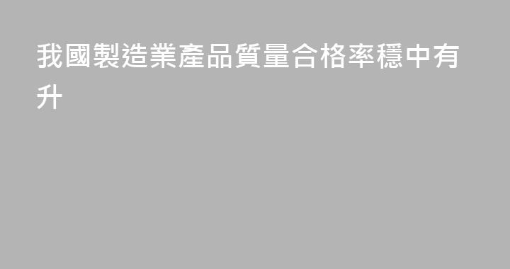 我國製造業產品質量合格率穩中有升