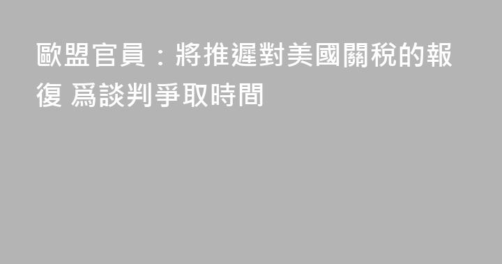 歐盟官員：將推遲對美國關稅的報復 爲談判爭取時間