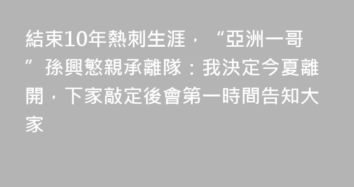 結束10年熱刺生涯，“亞洲一哥”孫興慜親承離隊：我決定今夏離開，下家敲定後會第一時間告知大家