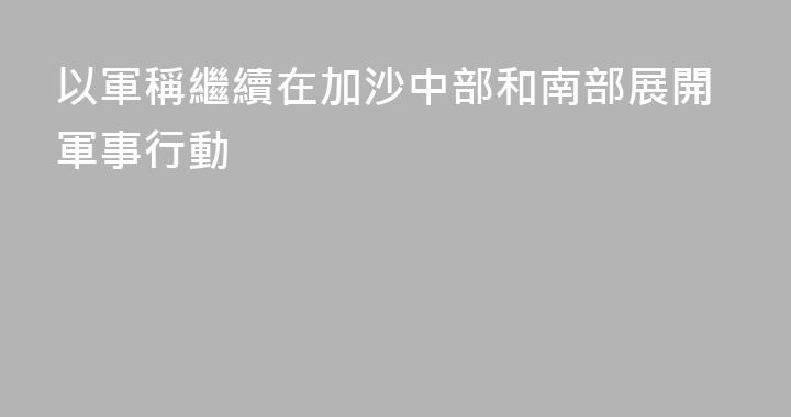 以軍稱繼續在加沙中部和南部展開軍事行動