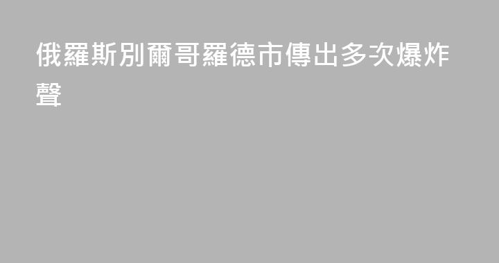 俄羅斯別爾哥羅德市傳出多次爆炸聲
