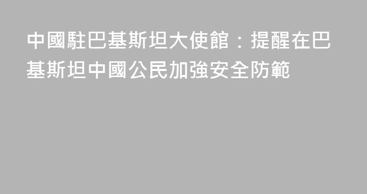 中國駐巴基斯坦大使館：提醒在巴基斯坦中國公民加強安全防範